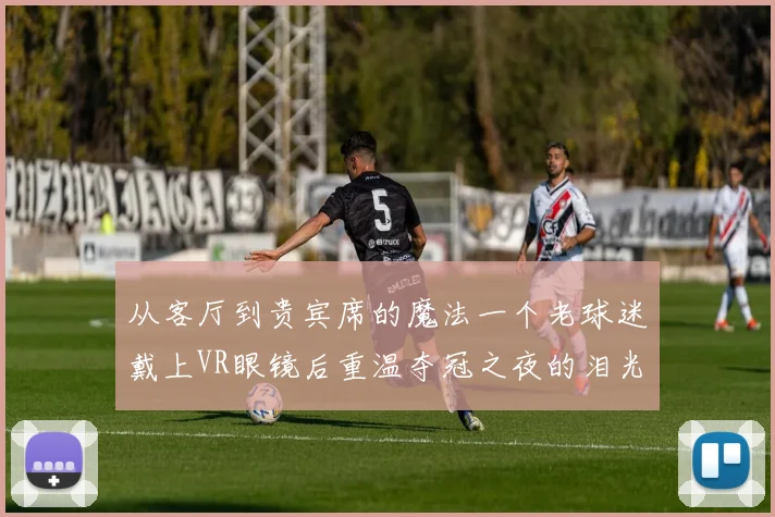 从客厅到贵宾席的魔法一个老球迷戴上VR眼镜后重温夺冠之夜的泪光与欢呼