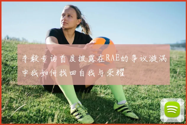 李毅专访首度披露在RAE的争议漩涡中我如何找回自我与荣耀