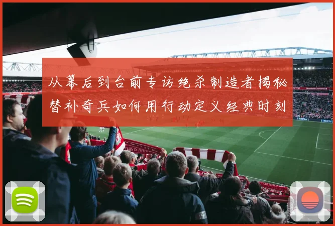 从幕后到台前专访绝杀制造者揭秘替补奇兵如何用行动定义经典时刻